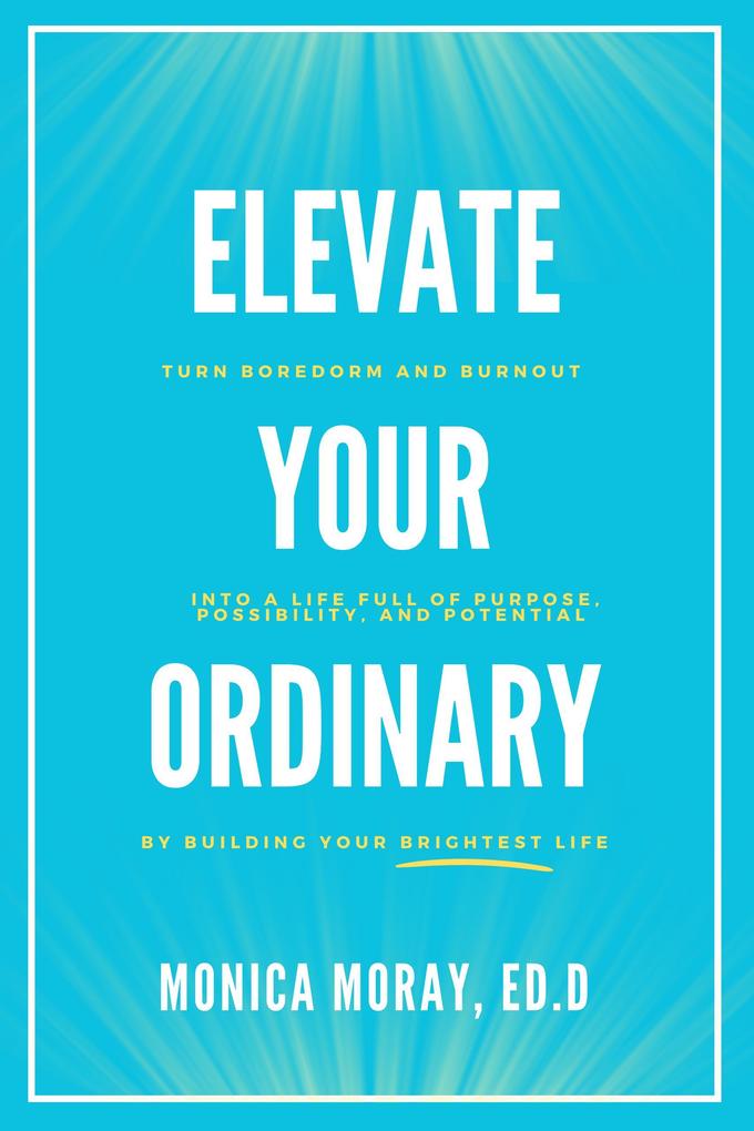 Elevate Your Ordinary: Turn Boredom and Burnout Into A Life Full of Purpose Possibility and Potential By Building Your Brightest Life