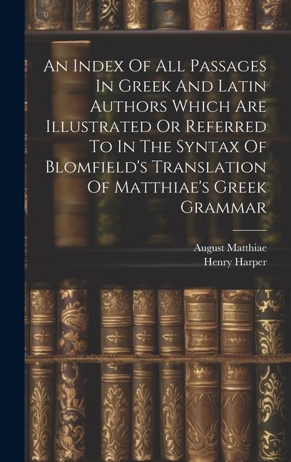 An Index Of All Passages In Greek And Latin Authors Which Are Illustrated Or Referred To In The Syntax Of Blomfield‘s Translation Of Matthiae‘s Greek