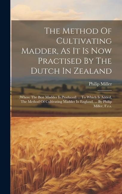 The Method Of Cultivating Madder As It Is Now Practised By The Dutch In Zealand: (where The Best Madder Is Produced) ... To Which Is Added The Metho