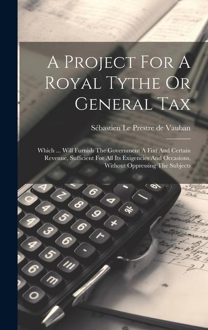 A Project For A Royal Tythe Or General Tax: Which ... Will Furnish The Government A Fixt And Certain Revenue Sufficient For All Its Exigencies And Oc