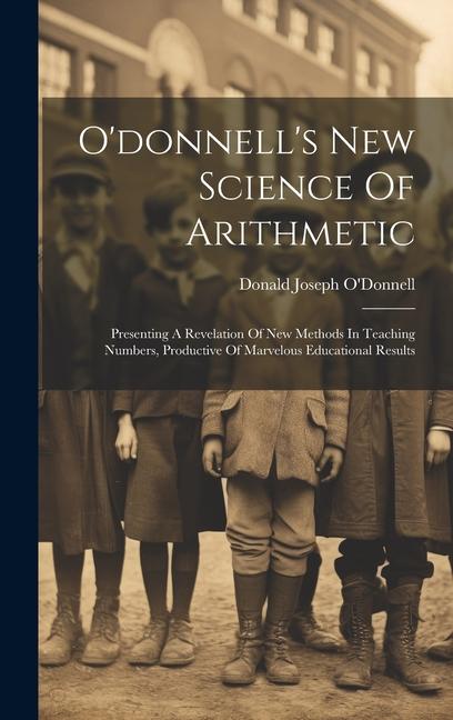 O‘donnell‘s New Science Of Arithmetic: Presenting A Revelation Of New Methods In Teaching Numbers Productive Of Marvelous Educational Results