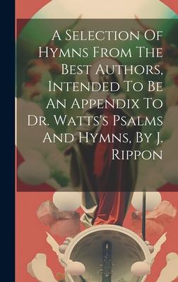 A Selection Of Hymns From The Best Authors Intended To Be An Appendix To Dr. Watts‘s Psalms And Hymns By J. Rippon
