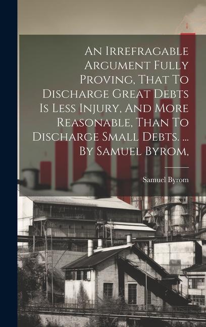 An Irrefragable Argument Fully Proving That To Discharge Great Debts Is Less Injury And More Reasonable Than To Discharge Small Debts. ... By Samue