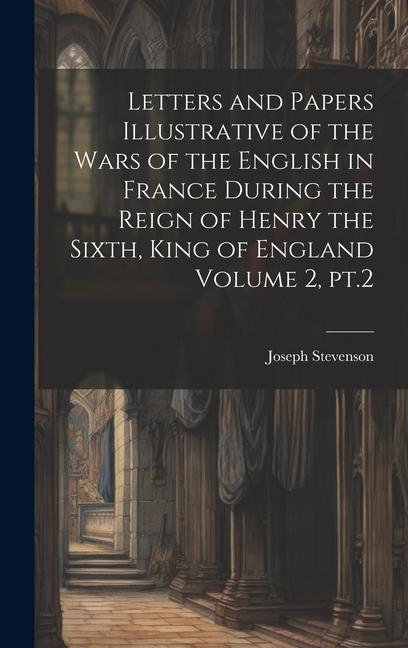 Letters and Papers Illustrative of the Wars of the English in France During the Reign of Henry the Sixth King of England Volume 2 pt.2