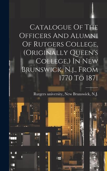 Catalogue Of The Officers And Alumni Of Rutgers College (originally Queen‘s College ) In New Brunswick N.j. From 1770 To 1871