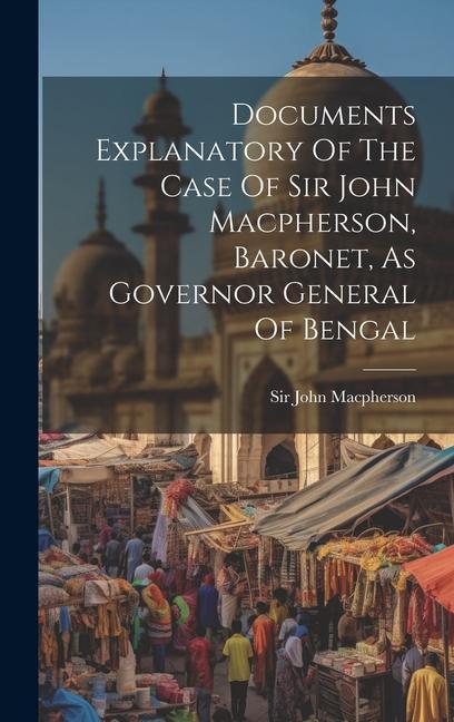 Documents Explanatory Of The Case Of Sir John Macpherson Baronet As Governor General Of Bengal