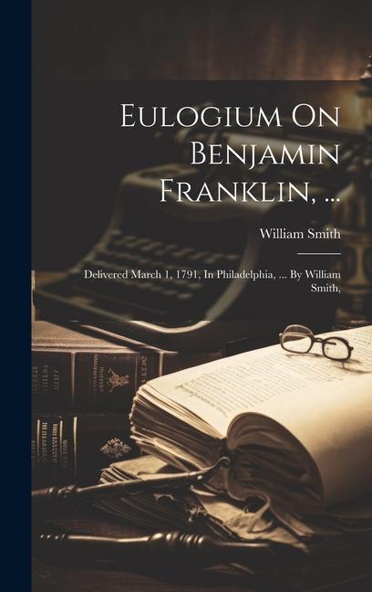 Eulogium On Benjamin Franklin ...: Delivered March 1 1791 In Philadelphia ... By William Smith
