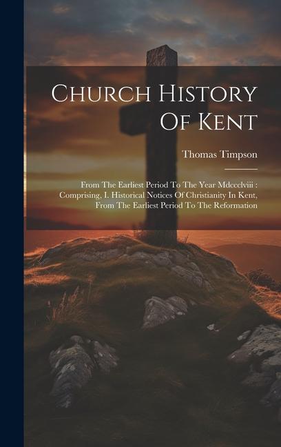 Church History Of Kent: From The Earliest Period To The Year Mdccclviii: Comprising I. Historical Notices Of Christianity In Kent From The E