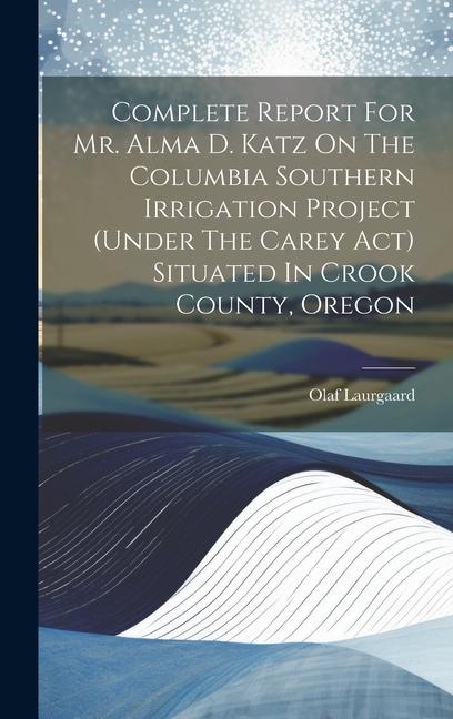 Complete Report For Mr. Alma D. Katz On The Columbia Southern Irrigation Project (under The Carey Act) Situated In Crook County Oregon