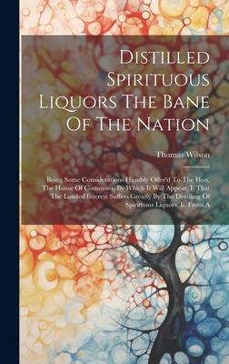 Distilled Spirituous Liquors The Bane Of The Nation: Being Some Considerations Humbly Offer‘d To The Hon. The House Of Commons. By Which It Will Appea
