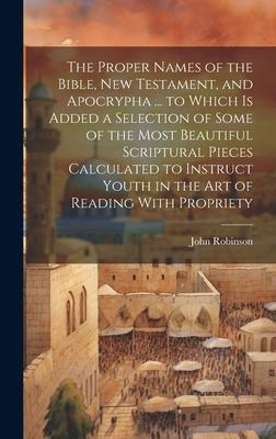 The Proper Names of the Bible New Testament and Apocrypha ... to Which Is Added a Selection of Some of the Most Beautiful Scriptural Pieces Calculat