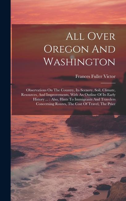 All Over Oregon And Washington: Observations On The Country Its Scenery Soil Climate Resources And Improvements With An Outline Of Its Early His