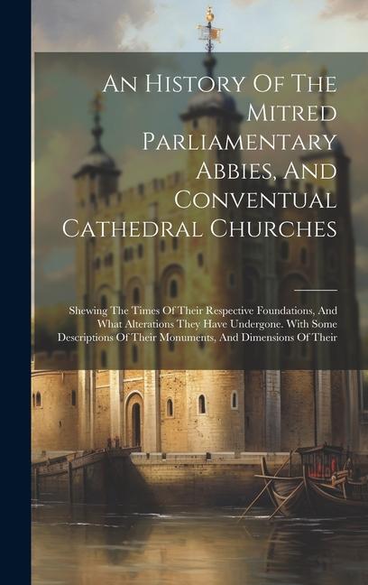 An History Of The Mitred Parliamentary Abbies And Conventual Cathedral Churches: Shewing The Times Of Their Respective Foundations And What Alterati