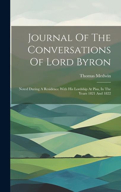 Journal Of The Conversations Of Lord Byron: Noted During A Residence With His Lordship At Pisa In The Years 1821 And 1822