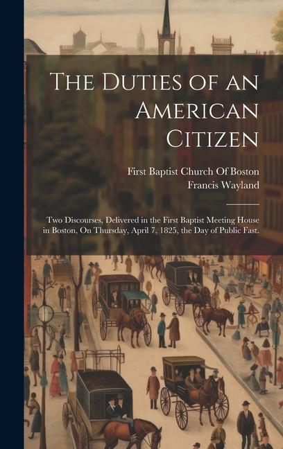 The Duties of an American Citizen: Two Discourses Delivered in the First Baptist Meeting House in Boston On Thursday April 7 1825 the Day of Publ