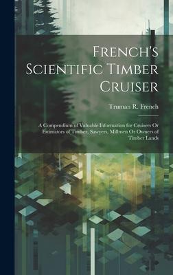 French‘s Scientific Timber Cruiser: A Compendium of Valuable Information for Cruisers Or Estimators of Timber Sawyers Millmen Or Owners of Timber La