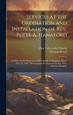 Services at the Ordination and Installation of Rev. Phebe A. Hanaford: As Pastor of the First Universalist Church in Hingham Mass. Feb. 19 1868. (