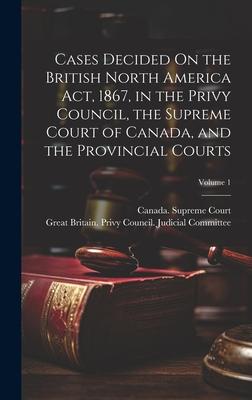 Cases Decided On the British North America Act 1867 in the Privy Council the Supreme Court of Canada and the Provincial Courts; Volume 1