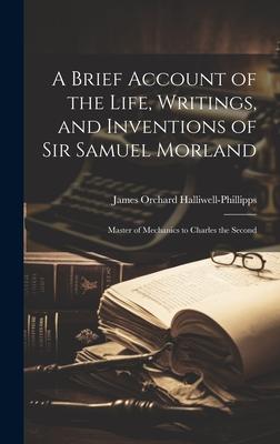A Brief Account of the Life Writings and Inventions of Sir Samuel Morland: Master of Mechanics to Charles the Second