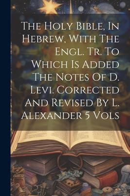 The Holy Bible In Hebrew With The Engl. Tr. To Which Is Added The Notes Of D. Levi. Corrected And Revised By L. Alexander 5 Vols
