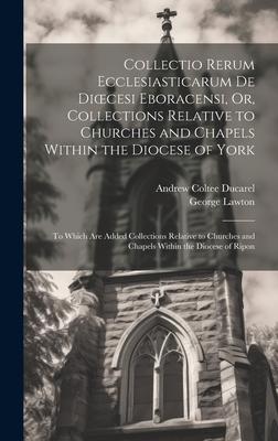 Collectio Rerum Ecclesiasticarum De Dioecesi Eboracensi Or Collections Relative to Churches and Chapels Within the Diocese of York; to Which Are Add