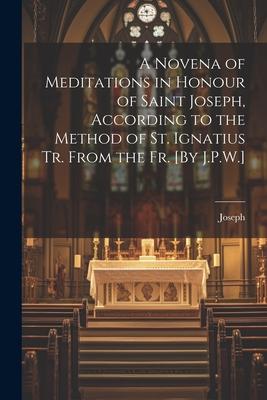 A Novena of Meditations in Honour of Saint Joseph According to the Method of St. Ignatius Tr. From the Fr. [By J.P.W.]