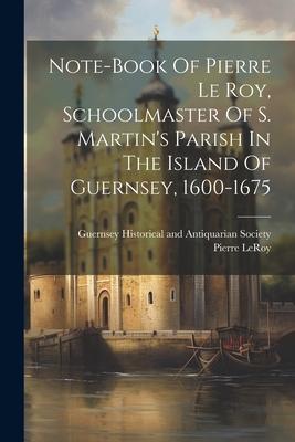Note-book Of Pierre Le Roy Schoolmaster Of S. Martin‘s Parish In The Island Of Guernsey 1600-1675