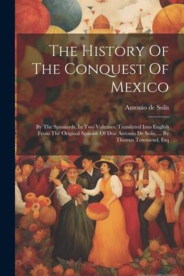 The History Of The Conquest Of Mexico: By The Spaniards. In Two Volumes. Translated Into English From The Original Spanish Of Don Antonio De Solis ..