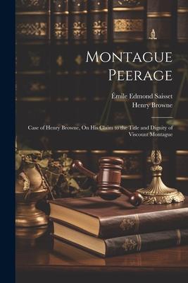 Montague Peerage: Case of Henry Browne On His Claim to the Title and Dignity of Viscount Montague