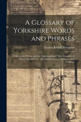 A Glossary of Yorkshire Words and Phrases: Collected in Whitby and the Neighbourhood. With Examples of Their Colloquial Use and Allusions to Local Cu