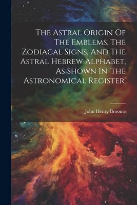 The Astral Origin Of The Emblems The Zodiacal Signs And The Astral Hebrew Alphabet As Shown In ‘the Astronomical Register‘