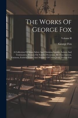 The Works Of George Fox: A Collection Of Many Select And Christian Epistles Letters And Testimonies Written On Sundry Occasions By That Anci