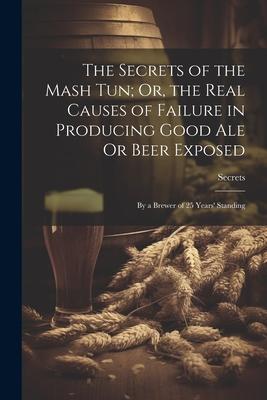 The Secrets of the Mash Tun; Or the Real Causes of Failure in Producing Good Ale Or Beer Exposed: By a Brewer of 25 Years‘ Standing