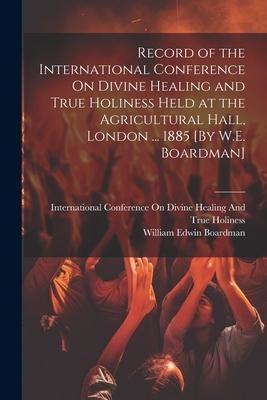 Record of the International Conference On Divine Healing and True Holiness Held at the Agricultural Hall London ... 1885 [By W.E. Boardman]