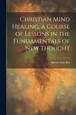 Christian Mind Healing a Course of Lessons in the Fundamentals of new Thought