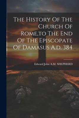 The History Of The Church Of Rome to The End Of The Episcopate Of Damasus A.d. 384