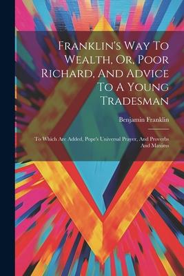 Franklin‘s Way To Wealth Or Poor Richard And Advice To A Young Tradesman: To Which Are Added Pope‘s Universal Prayer And Proverbs And Maxims