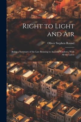 Right to Light and Air: Being a Summary of the Law Relating to Ancient Windows With All the Latest