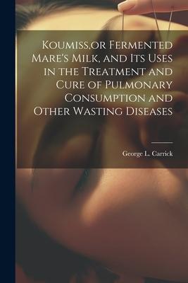 Koumiss or Fermented Mare‘s Milk and Its Uses in the Treatment and Cure of Pulmonary Consumption and Other Wasting Diseases