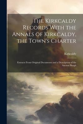 The Kirkcaldy Records With the Annals of Kirkcaldy the Town‘s Charter: Extracts From Original Documents and a Description of the Ancient Burgh