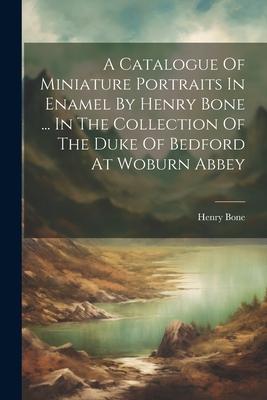 A Catalogue Of Miniature Portraits In Enamel By Henry Bone ... In The Collection Of The Duke Of Bedford At Woburn Abbey