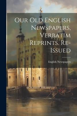Our Old English Newspapers Verbatim Reprints. Re-Issued
