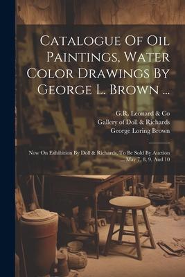 Catalogue Of Oil Paintings Water Color Drawings By George L. Brown ...: Now On Exhibition By Doll & Richards To Be Sold By Auction ... May 7 8 9