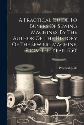 A Practical Guide To Buyers Of Sewing Machines By The Author Of ‘the History Of The Sewing Machine From The Year 1750‘