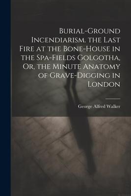 Burial-Ground Incendiarism. the Last Fire at the Bone-House in the Spa-Fields Golgotha Or the Minute Anatomy of Grave-Digging in London