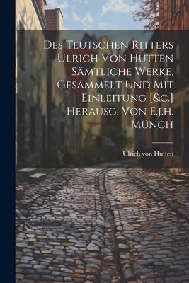 Des Teutschen Ritters Ulrich Von Hutten Sämtliche Werke Gesammelt Und Mit Einleitung [&c.] Herausg. Von E.j.h. Münch
