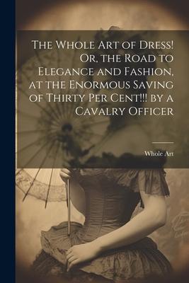 The Whole Art of Dress! Or the Road to Elegance and Fashion at the Enormous Saving of Thirty Per Cent!!! by a Cavalry Officer