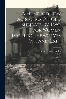 A Hundred New Acrostics On Old Subjects By Two Poor Women [signing Themselves M.t. And L.s.p.]