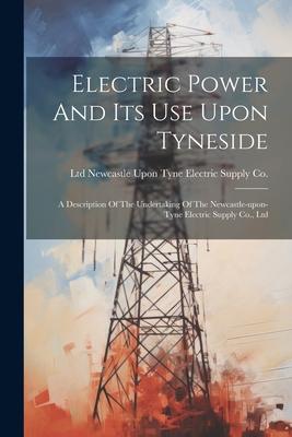 Electric Power And Its Use Upon Tyneside: A Description Of The Undertaking Of The Newcastle-upon-tyne Electric Supply Co. Ltd