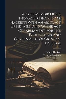 A Brief Memoir Of Sir Thomas Gresham [by M. Hackett] With An Abstract Of His Will And Of The Act Of Parliament For The Foundation And Government Of
